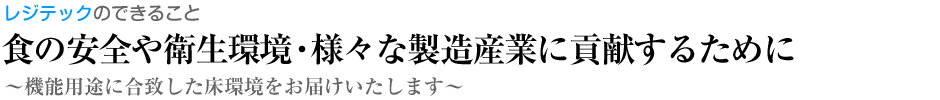 食の安全や衛生環境・様々な製造産業に貢献するためにレジテックのできること～機能用途に合致した床環境をお届けいたします～